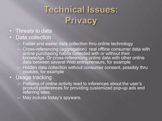 • Threats to data
• Data collection
– Faster and easier data collection thru online technology
– Cross-referencing (aggregation) real offline consumer data with
online purchasing habits collected with or without their
knowledge. Or cross-referencing online data with other online
data between several Web entrepreneurs, for example
– Hidden data collection without consumer consent, possibly thru
cookies, for example
• Usage tracking
– Patterns of online activity lead to inferences about the user’s
product preferences for providing customized pop-up ads and
referring sites.
– May include today’s spyware.
 