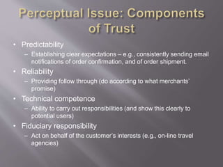 • Predictability
– Establishing clear expectations – e.g., consistently sending email
notifications of order confirmation, and of order shipment.
• Reliability
– Providing follow through (do according to what merchants’
promise)
• Technical competence
– Ability to carry out responsibilities (and show this clearly to
potential users)
• Fiduciary responsibility
– Act on behalf of the customer’s interests (e.g., on-line travel
agencies)
 