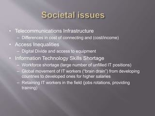 • Telecommunications Infrastructure
– Differences in cost of connecting and (cost/income)
• Access Inequalities
– Digital Divide and access to equipment
• Information Technology Skills Shortage
– Workforce shortage (large number of unfilled IT positions)
– Global movement of IT workers (“brain drain”) from developing
countries to developed ones for higher salaries
– Retaining IT workers in the field (jobs rotations, providing
training)
 
