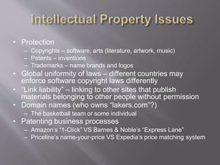• Protection
– Copyrights – software, arts (literature, artwork, music)
– Patents – inventions
– Trademarks – name brands and logos
• Global uniformity of laws – different countries may
enforce software copyright laws differently
• “Link liability” – linking to other sites that publish
materials belonging to other people without permission
• Domain names (who owns “lakers.com”?)
– The basketball team or some individual
• Patenting business processes
– Amazon’s “1-Click” VS Barnes & Noble’s “Express Lane”
– Priceline’s name-your-price VS Expedia’s price matching system
 