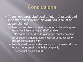 • To achieve projected goal of Internet exercise of
e-commerce activities, several tasks must be
accomplished
– Telecom and basic infrastructure must be widespread
throughout the country and affordable
– Relevant laws must be in place and strictly enforced
– Independent organizations must be established to
protect consumer’s right
– People must be educated enough to understand how
to use the Internet to its fullest capacity
– IT personnel must be built
 