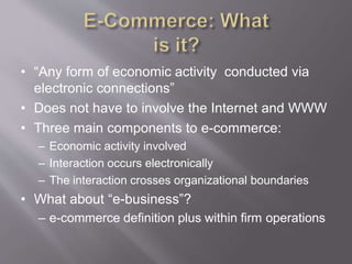 • “Any form of economic activity conducted via
electronic connections”
• Does not have to involve the Internet and WWW
• Three main components to e-commerce:
– Economic activity involved
– Interaction occurs electronically
– The interaction crosses organizational boundaries
• What about “e-business”?
– e-commerce definition plus within firm operations
 