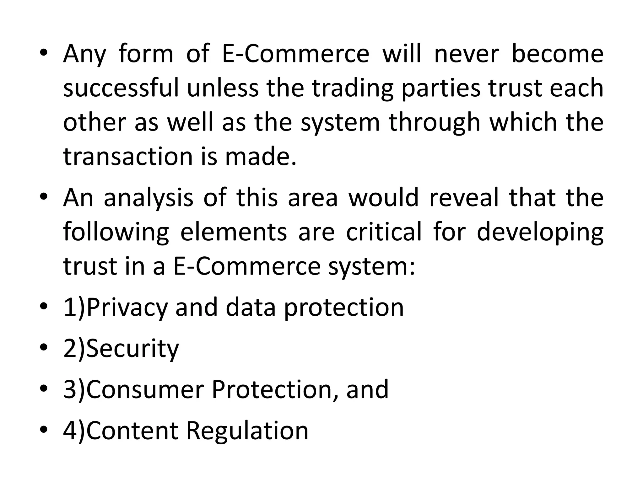 • Any form of E-Commerce will never become
successful unless the trading parties trust each
other as well as the system through which the
transaction is made.
• An analysis of this area would reveal that the
following elements are critical for developing
trust in a E-Commerce system:
• 1)Privacy and data protection
• 2)Security
• 3)Consumer Protection, and
• 4)Content Regulation
 