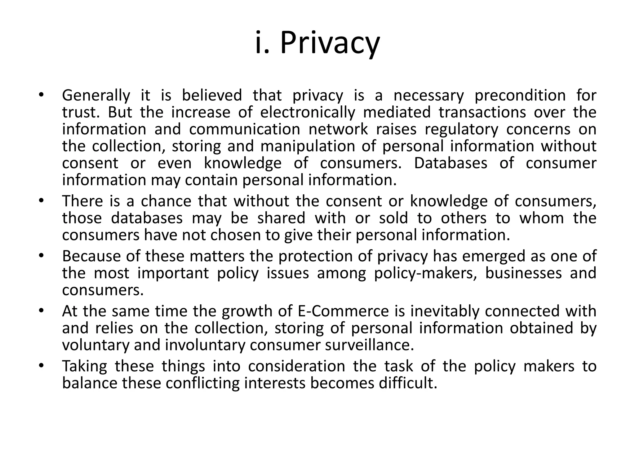 i. Privacy
• Generally it is believed that privacy is a necessary precondition for
trust. But the increase of electronically mediated transactions over the
information and communication network raises regulatory concerns on
the collection, storing and manipulation of personal information without
consent or even knowledge of consumers. Databases of consumer
information may contain personal information.
• There is a chance that without the consent or knowledge of consumers,
those databases may be shared with or sold to others to whom the
consumers have not chosen to give their personal information.
• Because of these matters the protection of privacy has emerged as one of
the most important policy issues among policy-makers, businesses and
consumers.
• At the same time the growth of E-Commerce is inevitably connected with
and relies on the collection, storing of personal information obtained by
voluntary and involuntary consumer surveillance.
• Taking these things into consideration the task of the policy makers to
balance these conflicting interests becomes difficult.
 