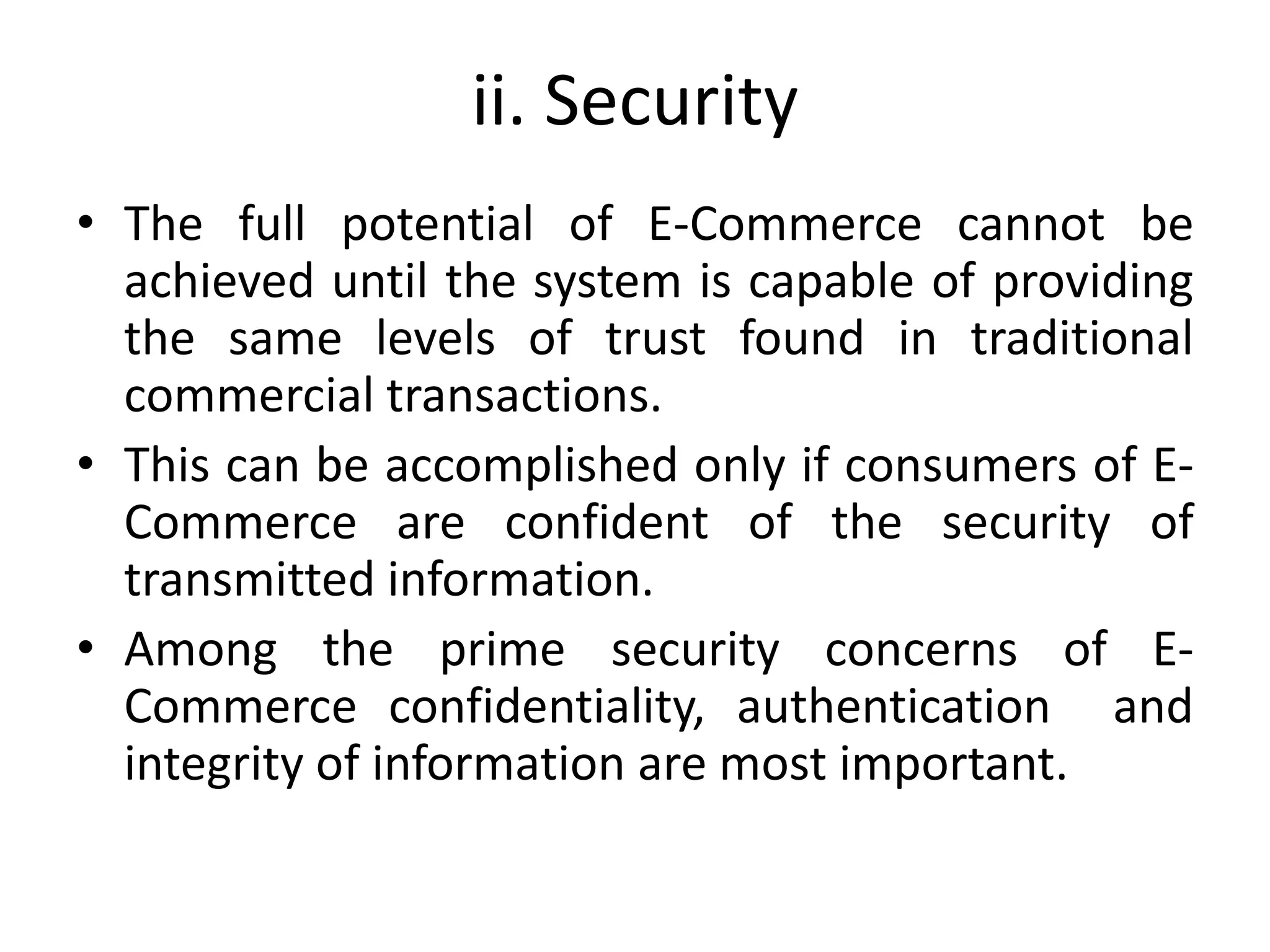 ii. Security
• The full potential of E-Commerce cannot be
achieved until the system is capable of providing
the same levels of trust found in traditional
commercial transactions.
• This can be accomplished only if consumers of E-
Commerce are confident of the security of
transmitted information.
• Among the prime security concerns of E-
Commerce confidentiality, authentication and
integrity of information are most important.
 