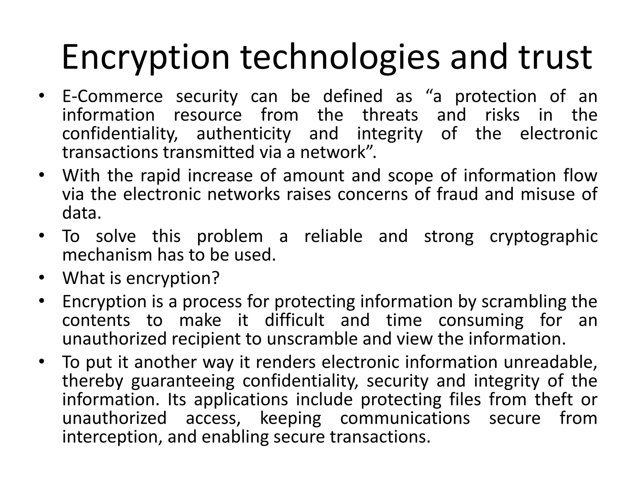 Encryption technologies and trust
• E-Commerce security can be defined as “a protection of an
information resource from the threats and risks in the
confidentiality, authenticity and integrity of the electronic
transactions transmitted via a network”.
• With the rapid increase of amount and scope of information flow
via the electronic networks raises concerns of fraud and misuse of
data.
• To solve this problem a reliable and strong cryptographic
mechanism has to be used.
• What is encryption?
• Encryption is a process for protecting information by scrambling the
contents to make it difficult and time consuming for an
unauthorized recipient to unscramble and view the information.
• To put it another way it renders electronic information unreadable,
thereby guaranteeing confidentiality, security and integrity of the
information. Its applications include protecting files from theft or
unauthorized access, keeping communications secure from
interception, and enabling secure transactions.
 