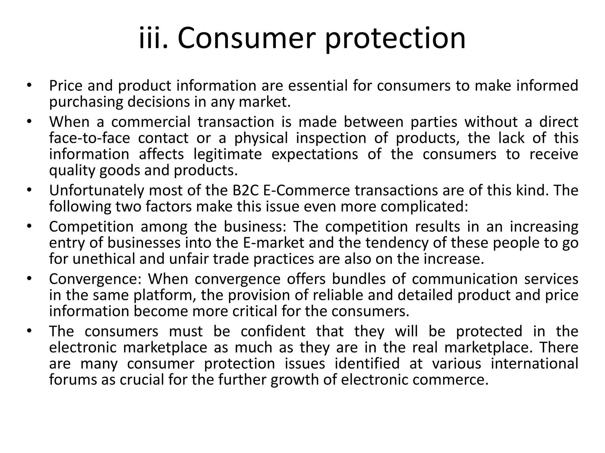 iii. Consumer protection
• Price and product information are essential for consumers to make informed
purchasing decisions in any market.
• When a commercial transaction is made between parties without a direct
face-to-face contact or a physical inspection of products, the lack of this
information affects legitimate expectations of the consumers to receive
quality goods and products.
• Unfortunately most of the B2C E-Commerce transactions are of this kind. The
following two factors make this issue even more complicated:
• Competition among the business: The competition results in an increasing
entry of businesses into the E-market and the tendency of these people to go
for unethical and unfair trade practices are also on the increase.
• Convergence: When convergence offers bundles of communication services
in the same platform, the provision of reliable and detailed product and price
information become more critical for the consumers.
• The consumers must be confident that they will be protected in the
electronic marketplace as much as they are in the real marketplace. There
are many consumer protection issues identified at various international
forums as crucial for the further growth of electronic commerce.
 