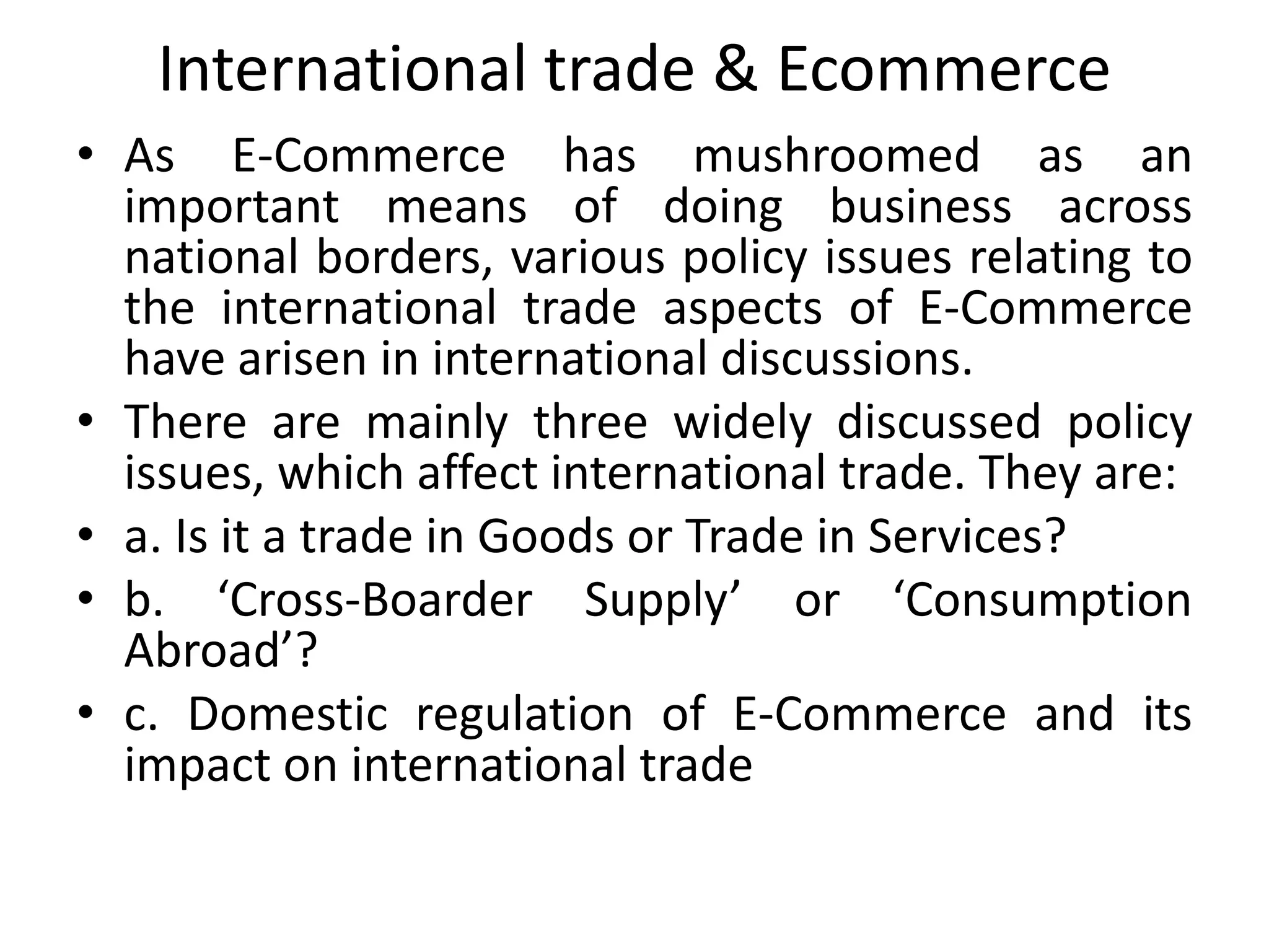 International trade & Ecommerce
• As E-Commerce has mushroomed as an
important means of doing business across
national borders, various policy issues relating to
the international trade aspects of E-Commerce
have arisen in international discussions.
• There are mainly three widely discussed policy
issues, which affect international trade. They are:
• a. Is it a trade in Goods or Trade in Services?
• b. ‘Cross-Boarder Supply’ or ‘Consumption
Abroad’?
• c. Domestic regulation of E-Commerce and its
impact on international trade
 