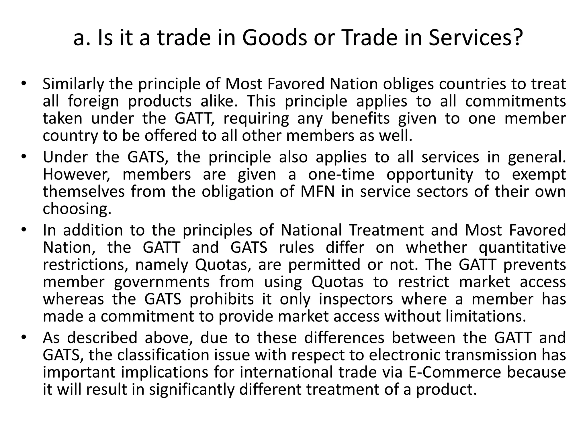 • Similarly the principle of Most Favored Nation obliges countries to treat
all foreign products alike. This principle applies to all commitments
taken under the GATT, requiring any benefits given to one member
country to be offered to all other members as well.
• Under the GATS, the principle also applies to all services in general.
However, members are given a one-time opportunity to exempt
themselves from the obligation of MFN in service sectors of their own
choosing.
• In addition to the principles of National Treatment and Most Favored
Nation, the GATT and GATS rules differ on whether quantitative
restrictions, namely Quotas, are permitted or not. The GATT prevents
member governments from using Quotas to restrict market access
whereas the GATS prohibits it only inspectors where a member has
made a commitment to provide market access without limitations.
• As described above, due to these differences between the GATT and
GATS, the classification issue with respect to electronic transmission has
important implications for international trade via E-Commerce because
it will result in significantly different treatment of a product.
a. Is it a trade in Goods or Trade in Services?
 