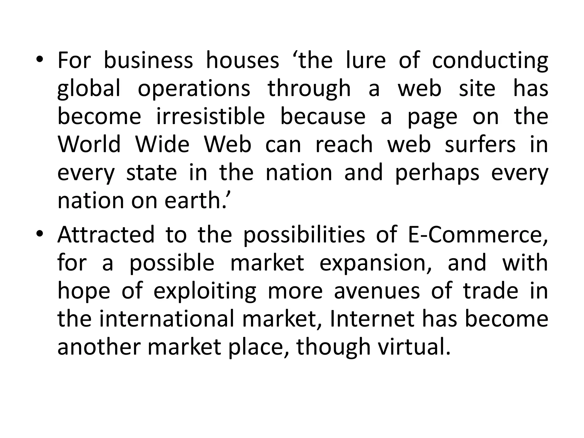 • For business houses ‘the lure of conducting
global operations through a web site has
become irresistible because a page on the
World Wide Web can reach web surfers in
every state in the nation and perhaps every
nation on earth.’
• Attracted to the possibilities of E-Commerce,
for a possible market expansion, and with
hope of exploiting more avenues of trade in
the international market, Internet has become
another market place, though virtual.
 