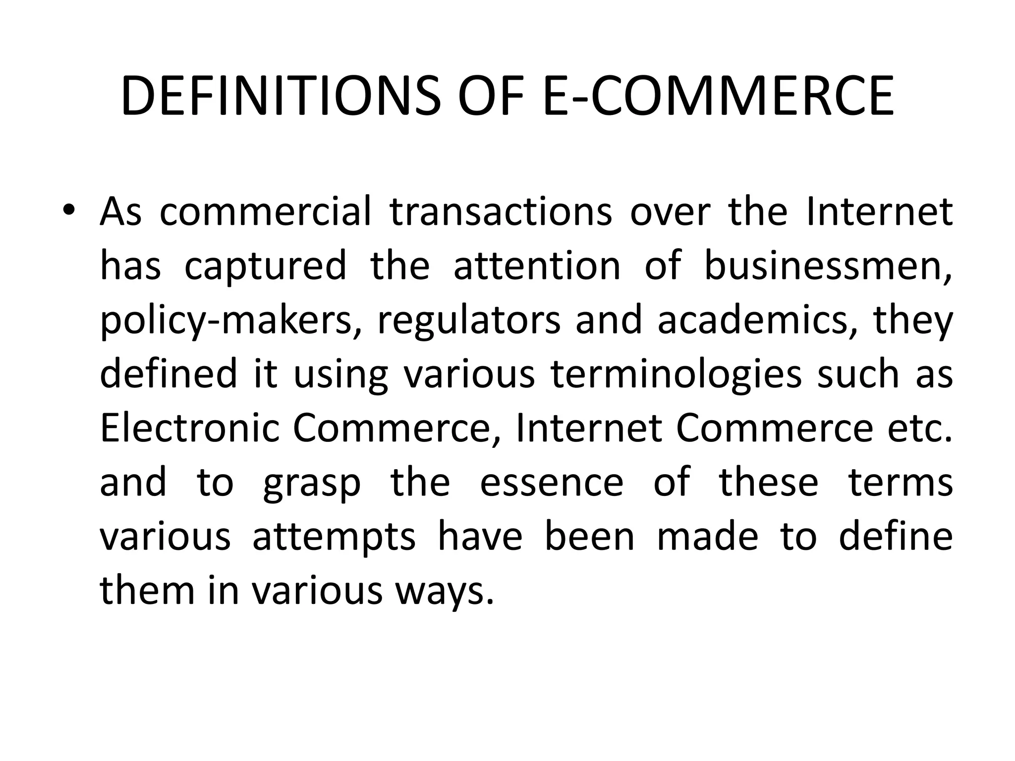 DEFINITIONS OF E-COMMERCE
• As commercial transactions over the Internet
has captured the attention of businessmen,
policy-makers, regulators and academics, they
defined it using various terminologies such as
Electronic Commerce, Internet Commerce etc.
and to grasp the essence of these terms
various attempts have been made to define
them in various ways.
 