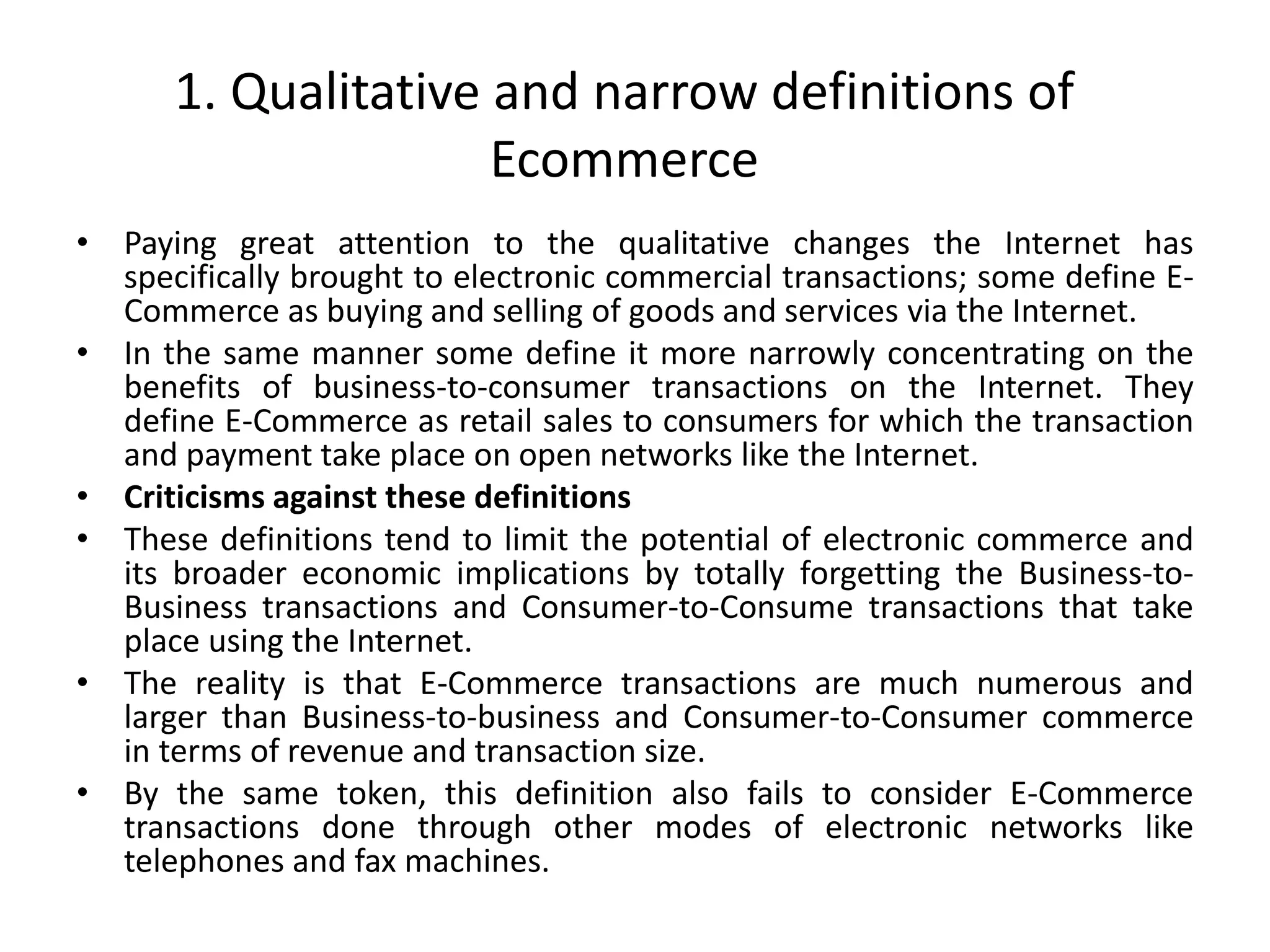 1. Qualitative and narrow definitions of
Ecommerce
• Paying great attention to the qualitative changes the Internet has
specifically brought to electronic commercial transactions; some define E-
Commerce as buying and selling of goods and services via the Internet.
• In the same manner some define it more narrowly concentrating on the
benefits of business-to-consumer transactions on the Internet. They
define E-Commerce as retail sales to consumers for which the transaction
and payment take place on open networks like the Internet.
• Criticisms against these definitions
• These definitions tend to limit the potential of electronic commerce and
its broader economic implications by totally forgetting the Business-to-
Business transactions and Consumer-to-Consume transactions that take
place using the Internet.
• The reality is that E-Commerce transactions are much numerous and
larger than Business-to-business and Consumer-to-Consumer commerce
in terms of revenue and transaction size.
• By the same token, this definition also fails to consider E-Commerce
transactions done through other modes of electronic networks like
telephones and fax machines.
 