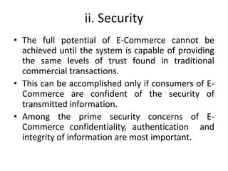 ii. Security
• The full potential of E-Commerce cannot be
achieved until the system is capable of providing
the same levels of trust found in traditional
commercial transactions.
• This can be accomplished only if consumers of E-
Commerce are confident of the security of
transmitted information.
• Among the prime security concerns of E-
Commerce confidentiality, authentication and
integrity of information are most important.
 