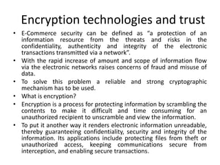Encryption technologies and trust
• E-Commerce security can be defined as “a protection of an
information resource from the threats and risks in the
confidentiality, authenticity and integrity of the electronic
transactions transmitted via a network”.
• With the rapid increase of amount and scope of information flow
via the electronic networks raises concerns of fraud and misuse of
data.
• To solve this problem a reliable and strong cryptographic
mechanism has to be used.
• What is encryption?
• Encryption is a process for protecting information by scrambling the
contents to make it difficult and time consuming for an
unauthorized recipient to unscramble and view the information.
• To put it another way it renders electronic information unreadable,
thereby guaranteeing confidentiality, security and integrity of the
information. Its applications include protecting files from theft or
unauthorized access, keeping communications secure from
interception, and enabling secure transactions.
 