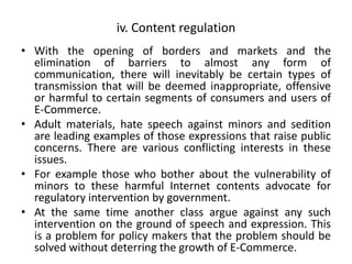 iv. Content regulation
• With the opening of borders and markets and the
elimination of barriers to almost any form of
communication, there will inevitably be certain types of
transmission that will be deemed inappropriate, offensive
or harmful to certain segments of consumers and users of
E-Commerce.
• Adult materials, hate speech against minors and sedition
are leading examples of those expressions that raise public
concerns. There are various conflicting interests in these
issues.
• For example those who bother about the vulnerability of
minors to these harmful Internet contents advocate for
regulatory intervention by government.
• At the same time another class argue against any such
intervention on the ground of speech and expression. This
is a problem for policy makers that the problem should be
solved without deterring the growth of E-Commerce.
 