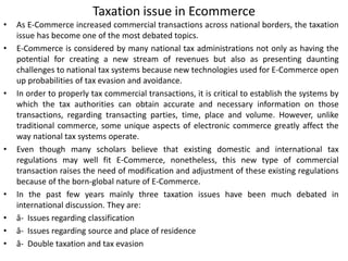 Taxation issue in Ecommerce
• As E-Commerce increased commercial transactions across national borders, the taxation
issue has become one of the most debated topics.
• E-Commerce is considered by many national tax administrations not only as having the
potential for creating a new stream of revenues but also as presenting daunting
challenges to national tax systems because new technologies used for E-Commerce open
up probabilities of tax evasion and avoidance.
• In order to properly tax commercial transactions, it is critical to establish the systems by
which the tax authorities can obtain accurate and necessary information on those
transactions, regarding transacting parties, time, place and volume. However, unlike
traditional commerce, some unique aspects of electronic commerce greatly affect the
way national tax systems operate.
• Even though many scholars believe that existing domestic and international tax
regulations may well fit E-Commerce, nonetheless, this new type of commercial
transaction raises the need of modification and adjustment of these existing regulations
because of the born-global nature of E-Commerce.
• In the past few years mainly three taxation issues have been much debated in
international discussion. They are:
• â- Issues regarding classification
• â- Issues regarding source and place of residence
• â- Double taxation and tax evasion
 