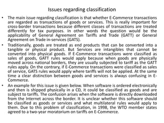 Issues regarding classification
• The main issue regarding classification is that whether E-Commerce transactions
are regarded as transactions of goods or services. This is really important for
cross-border transactions because different classes of transactions are treated
differently for tax purposes. In other words the question would be the
applicability of General Agreement on Tariffs and Trade (GATT) or General
Agreement on Trade in-services (GATS).
• Traditionally, goods are treated as end products that can be converted into a
tangible or physical product. But Services are intangibles that cannot be
converted into physical goods. If E-Commerce transactions were classified as
sales of goods, GATT rules would apply because when goods are physically
moved across national borders, they are usually subjected to tariff as the GATT
rules apply. On the contrary, if E-Commerce transactions were classified as sales
of service, GATS rules would apply where tariffs will not be applied. At the same
time a clear distinction between goods and services is always confusing in E-
Commerce.
• An example for this issue is given below. When software is ordered electronically
and then is shipped physically in a CD, it could be classified as goods and are
subject to tariffs. The confusion arises when the software is directly downloaded
from the Internet across the border. It is unclear whether this software should
be classified as goods or services and what multilateral rules would apply to
them. Due to this problem of classification, in 1998, the WTO member states
agreed to a two-year moratorium on tariffs on E-Commerce.
 