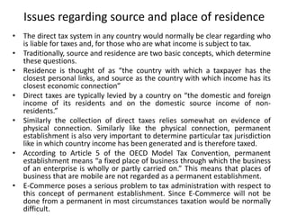 Issues regarding source and place of residence
• The direct tax system in any country would normally be clear regarding who
is liable for taxes and, for those who are what income is subject to tax.
• Traditionally, source and residence are two basic concepts, which determine
these questions.
• Residence is thought of as “the country with which a taxpayer has the
closest personal links, and source as the country with which income has its
closest economic connection”
• Direct taxes are typically levied by a country on “the domestic and foreign
income of its residents and on the domestic source income of non-
residents.”
• Similarly the collection of direct taxes relies somewhat on evidence of
physical connection. Similarly like the physical connection, permanent
establishment is also very important to determine particular tax jurisdiction
like in which country income has been generated and is therefore taxed.
• According to Article 5 of the OECD Model Tax Convention, permanent
establishment means “a fixed place of business through which the business
of an enterprise is wholly or partly carried on.” This means that places of
business that are mobile are not regarded as a permanent establishment.
• E-Commerce poses a serious problem to tax administration with respect to
this concept of permanent establishment. Since E-Commerce will not be
done from a permanent in most circumstances taxation would be normally
difficult.
 