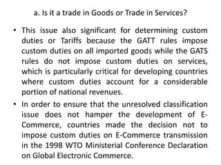 a. Is it a trade in Goods or Trade in Services?
• This issue also significant for determining custom
duties or Tariffs because the GATT rules impose
custom duties on all imported goods while the GATS
rules do not impose custom duties on services,
which is particularly critical for developing countries
where custom duties account for a considerable
portion of national revenues.
• In order to ensure that the unresolved classification
issue does not hamper the development of E-
Commerce, countries made the decision not to
impose custom duties on E-Commerce transmission
in the 1998 WTO Ministerial Conference Declaration
on Global Electronic Commerce.
 