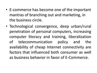• E-commerce has become one of the important
mantras of branching out and marketing, in
the business circle.
• Technological convergence, deep urban/rural
penetration of personal computers, increasing
computer literacy and training, liberalization
of telecommunication policy and the
availability of cheap Internet connectivity are
factors that influenced both consumer as well
as business behavior in favor of E-Commerce.
 