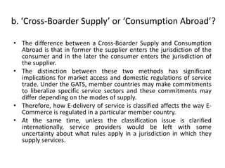 b. ‘Cross-Boarder Supply’ or ‘Consumption Abroad’?
• The difference between a Cross-Boarder Supply and Consumption
Abroad is that in former the supplier enters the jurisdiction of the
consumer and in the later the consumer enters the jurisdiction of
the supplier.
• The distinction between these two methods has significant
implications for market access and domestic regulations of service
trade. Under the GATS, member countries may make commitments
to liberalize specific service sectors and these commitments may
differ depending on the modes of supply.
• Therefore, how E-delivery of service is classified affects the way E-
Commerce is regulated in a particular member country.
• At the same time, unless the classification issue is clarified
internationally, service providers would be left with some
uncertainty about what rules apply in a jurisdiction in which they
supply services.
 
