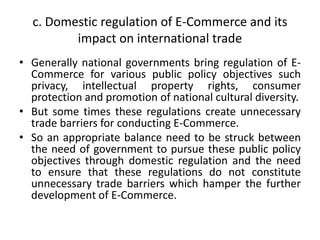 c. Domestic regulation of E-Commerce and its
impact on international trade
• Generally national governments bring regulation of E-
Commerce for various public policy objectives such
privacy, intellectual property rights, consumer
protection and promotion of national cultural diversity.
• But some times these regulations create unnecessary
trade barriers for conducting E-Commerce.
• So an appropriate balance need to be struck between
the need of government to pursue these public policy
objectives through domestic regulation and the need
to ensure that these regulations do not constitute
unnecessary trade barriers which hamper the further
development of E-Commerce.
 