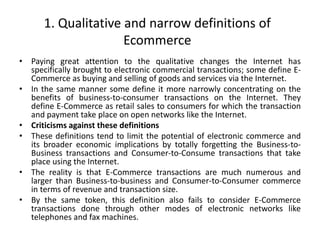 1. Qualitative and narrow definitions of
Ecommerce
• Paying great attention to the qualitative changes the Internet has
specifically brought to electronic commercial transactions; some define E-
Commerce as buying and selling of goods and services via the Internet.
• In the same manner some define it more narrowly concentrating on the
benefits of business-to-consumer transactions on the Internet. They
define E-Commerce as retail sales to consumers for which the transaction
and payment take place on open networks like the Internet.
• Criticisms against these definitions
• These definitions tend to limit the potential of electronic commerce and
its broader economic implications by totally forgetting the Business-to-
Business transactions and Consumer-to-Consume transactions that take
place using the Internet.
• The reality is that E-Commerce transactions are much numerous and
larger than Business-to-business and Consumer-to-Consumer commerce
in terms of revenue and transaction size.
• By the same token, this definition also fails to consider E-Commerce
transactions done through other modes of electronic networks like
telephones and fax machines.
 