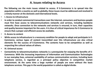 A. Issues relating to Access
The following are the main issues related to access. If E-Commerce is to spread into the
population within a country as well as globally, these issues must be addressed and resolved in
a timely manner at the domestic and international levels.
• I. Access to infrastructure
• In order to conduct commercial transactions over the Internet, consumers and business people
must first have access to telecommunications networks and services, including backbone
networks. Once connection to the networks and services is ensured, in turn, their capacities
and quality become important for the users. It is thus of critical importance for E-Commerce to
ensure that a proper and efficient access be available.
• II. Access to content
• While access to infrastructure is a necessary condition for people to adopt and participate in E-
Commerce, various types of content transmitted over this infrastructure are also critical
elements for the success of E-Commerce. The contents have to be competitive as well as
respecting the cultural values of others.
• III. Universal access
• Connectivity to telecommunications networks is a prerequisite for enjoying the benefits of E-
Commerce. With the increasing importance of Information and Communication Technologies
in our everyday lives, universal availability of various communication services, Including basic
telephone service, is regarded as a principal policy objective in competitive market
environment. At the same time a large number of people are even without the basic
telephone services. This gap in the world population is called as digital divide.
 