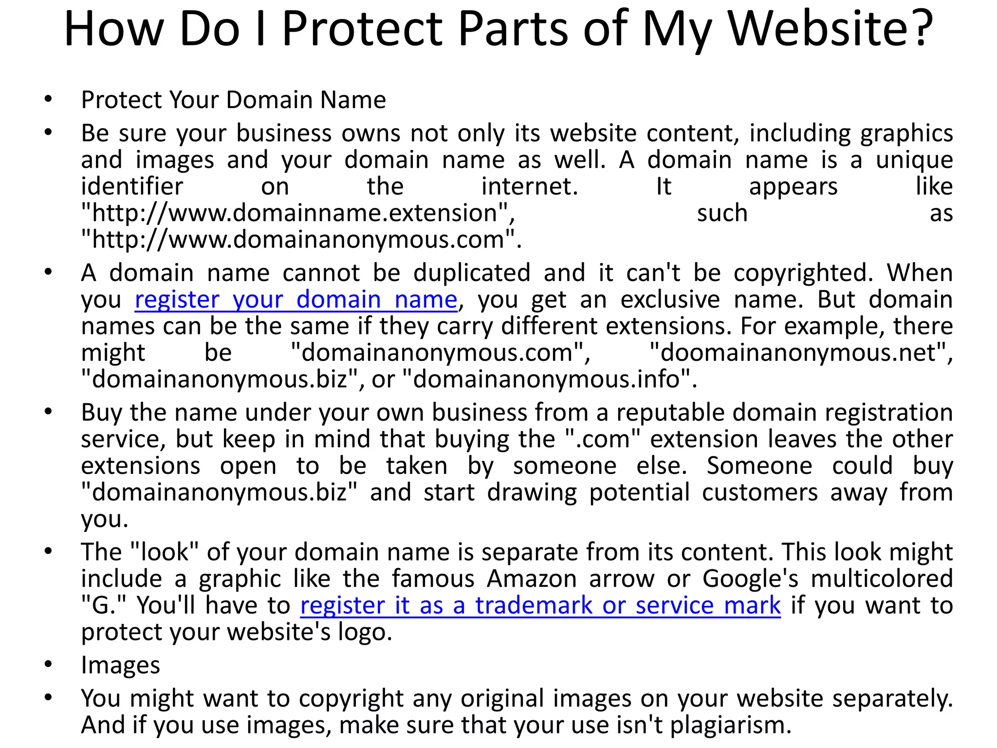 How Do I Protect Parts of My Website?
• Protect Your Domain Name
• Be sure your business owns not only its website content, including graphics
and images and your domain name as well. A domain name is a unique
identifier on the internet. It appears like
"http://www.domainname.extension", such as
"http://www.domainanonymous.com".
• A domain name cannot be duplicated and it can't be copyrighted. When
you register your domain name, you get an exclusive name. But domain
names can be the same if they carry different extensions. For example, there
might be "domainanonymous.com", "doomainanonymous.net",
"domainanonymous.biz", or "domainanonymous.info".
• Buy the name under your own business from a reputable domain registration
service, but keep in mind that buying the ".com" extension leaves the other
extensions open to be taken by someone else. Someone could buy
"domainanonymous.biz" and start drawing potential customers away from
you.
• The "look" of your domain name is separate from its content. This look might
include a graphic like the famous Amazon arrow or Google's multicolored
"G." You'll have to register it as a trademark or service mark if you want to
protect your website's logo.
• Images
• You might want to copyright any original images on your website separately.
And if you use images, make sure that your use isn't plagiarism.
 