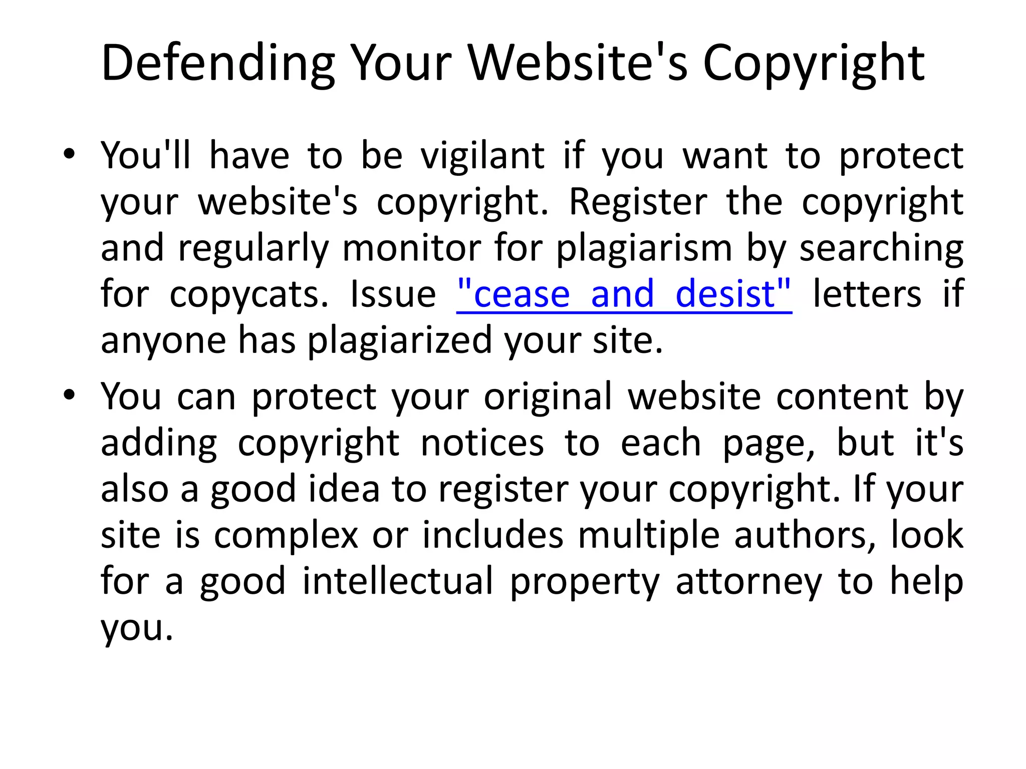Defending Your Website's Copyright
• You'll have to be vigilant if you want to protect
your website's copyright. Register the copyright
and regularly monitor for plagiarism by searching
for copycats. Issue "cease and desist" letters if
anyone has plagiarized your site.
• You can protect your original website content by
adding copyright notices to each page, but it's
also a good idea to register your copyright. If your
site is complex or includes multiple authors, look
for a good intellectual property attorney to help
you.
 