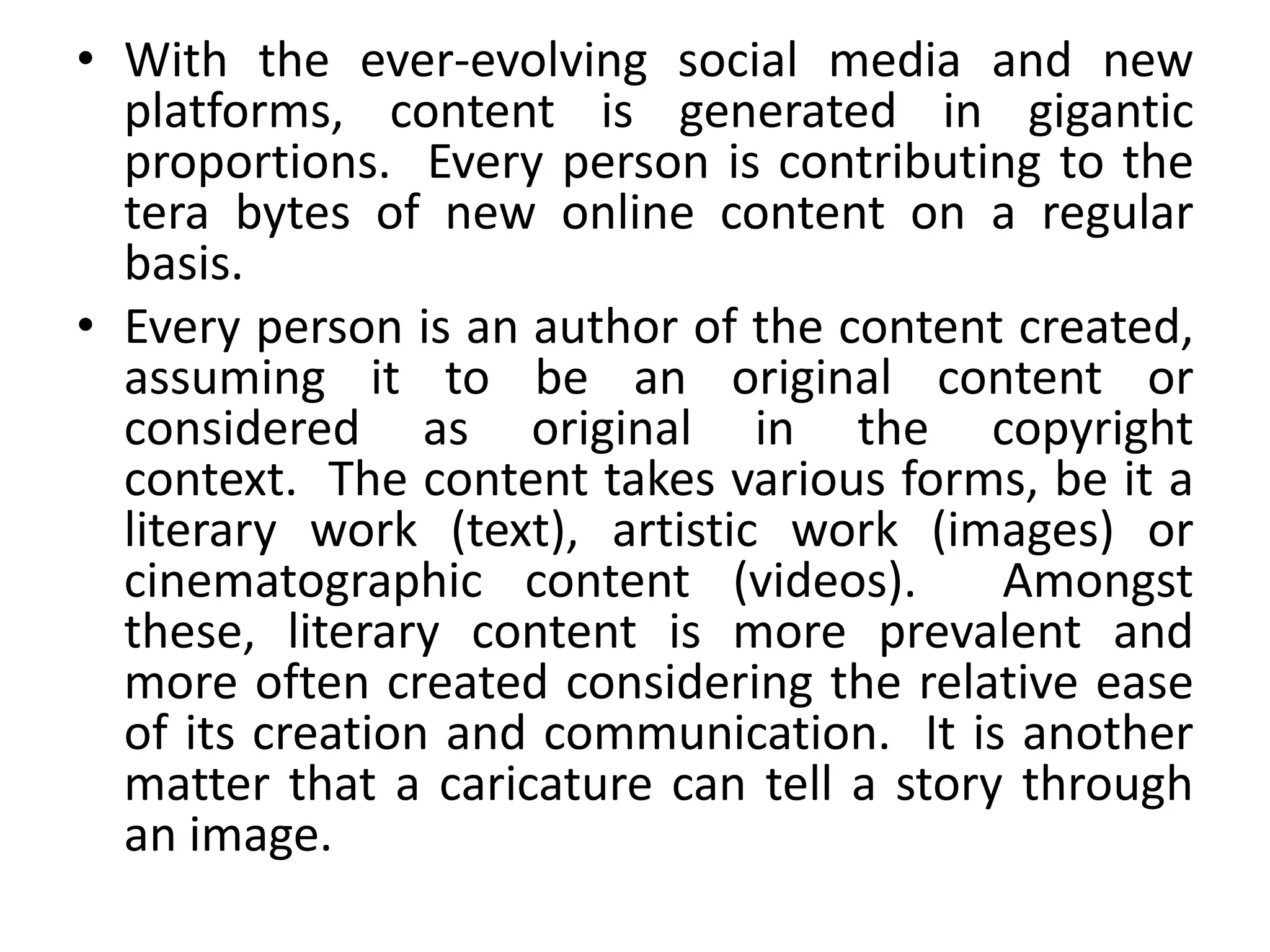 • With the ever-evolving social media and new
platforms, content is generated in gigantic
proportions. Every person is contributing to the
tera bytes of new online content on a regular
basis.
• Every person is an author of the content created,
assuming it to be an original content or
considered as original in the copyright
context. The content takes various forms, be it a
literary work (text), artistic work (images) or
cinematographic content (videos). Amongst
these, literary content is more prevalent and
more often created considering the relative ease
of its creation and communication. It is another
matter that a caricature can tell a story through
an image.
 
