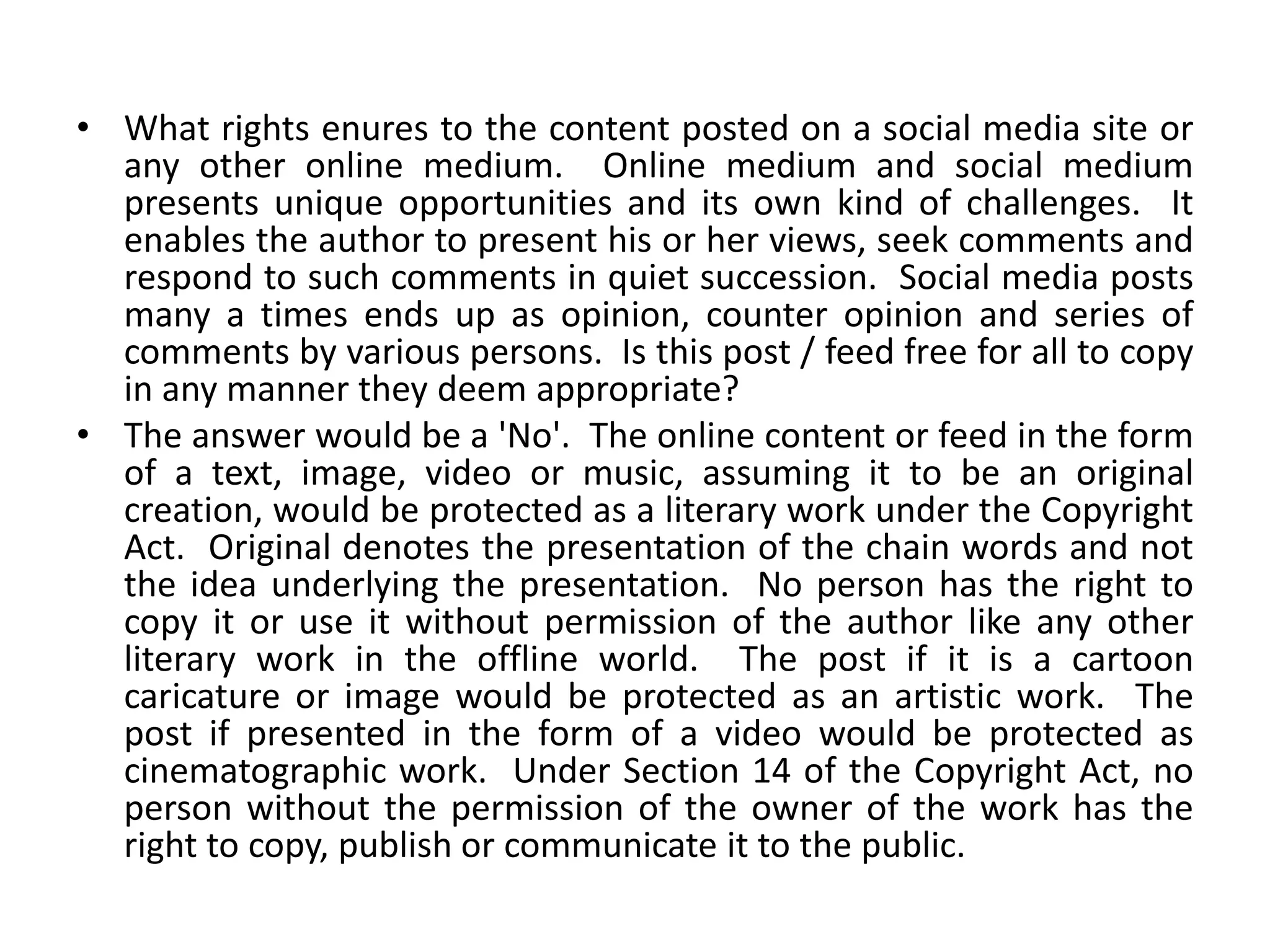 • What rights enures to the content posted on a social media site or
any other online medium. Online medium and social medium
presents unique opportunities and its own kind of challenges. It
enables the author to present his or her views, seek comments and
respond to such comments in quiet succession. Social media posts
many a times ends up as opinion, counter opinion and series of
comments by various persons. Is this post / feed free for all to copy
in any manner they deem appropriate?
• The answer would be a 'No'. The online content or feed in the form
of a text, image, video or music, assuming it to be an original
creation, would be protected as a literary work under the Copyright
Act. Original denotes the presentation of the chain words and not
the idea underlying the presentation. No person has the right to
copy it or use it without permission of the author like any other
literary work in the offline world. The post if it is a cartoon
caricature or image would be protected as an artistic work. The
post if presented in the form of a video would be protected as
cinematographic work. Under Section 14 of the Copyright Act, no
person without the permission of the owner of the work has the
right to copy, publish or communicate it to the public.
 