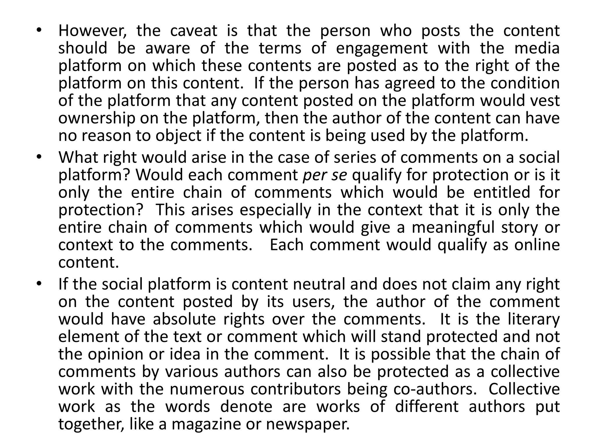 • However, the caveat is that the person who posts the content
should be aware of the terms of engagement with the media
platform on which these contents are posted as to the right of the
platform on this content. If the person has agreed to the condition
of the platform that any content posted on the platform would vest
ownership on the platform, then the author of the content can have
no reason to object if the content is being used by the platform.
• What right would arise in the case of series of comments on a social
platform? Would each comment per se qualify for protection or is it
only the entire chain of comments which would be entitled for
protection? This arises especially in the context that it is only the
entire chain of comments which would give a meaningful story or
context to the comments. Each comment would qualify as online
content.
• If the social platform is content neutral and does not claim any right
on the content posted by its users, the author of the comment
would have absolute rights over the comments. It is the literary
element of the text or comment which will stand protected and not
the opinion or idea in the comment. It is possible that the chain of
comments by various authors can also be protected as a collective
work with the numerous contributors being co-authors. Collective
work as the words denote are works of different authors put
together, like a magazine or newspaper.
 