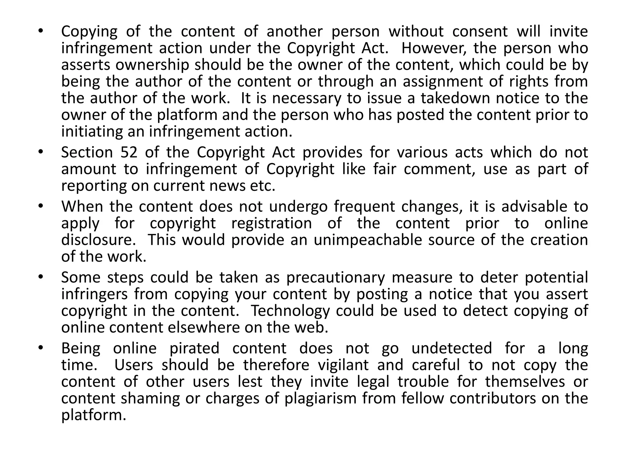 • Copying of the content of another person without consent will invite
infringement action under the Copyright Act. However, the person who
asserts ownership should be the owner of the content, which could be by
being the author of the content or through an assignment of rights from
the author of the work. It is necessary to issue a takedown notice to the
owner of the platform and the person who has posted the content prior to
initiating an infringement action.
• Section 52 of the Copyright Act provides for various acts which do not
amount to infringement of Copyright like fair comment, use as part of
reporting on current news etc.
• When the content does not undergo frequent changes, it is advisable to
apply for copyright registration of the content prior to online
disclosure. This would provide an unimpeachable source of the creation
of the work.
• Some steps could be taken as precautionary measure to deter potential
infringers from copying your content by posting a notice that you assert
copyright in the content. Technology could be used to detect copying of
online content elsewhere on the web.
• Being online pirated content does not go undetected for a long
time. Users should be therefore vigilant and careful to not copy the
content of other users lest they invite legal trouble for themselves or
content shaming or charges of plagiarism from fellow contributors on the
platform.
 