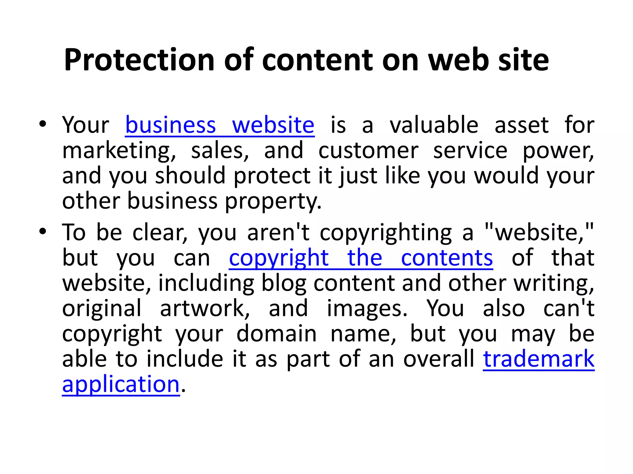 Protection of content on web site
• Your business website is a valuable asset for
marketing, sales, and customer service power,
and you should protect it just like you would your
other business property.
• To be clear, you aren't copyrighting a "website,"
but you can copyright the contents of that
website, including blog content and other writing,
original artwork, and images. You also can't
copyright your domain name, but you may be
able to include it as part of an overall trademark
application.
 