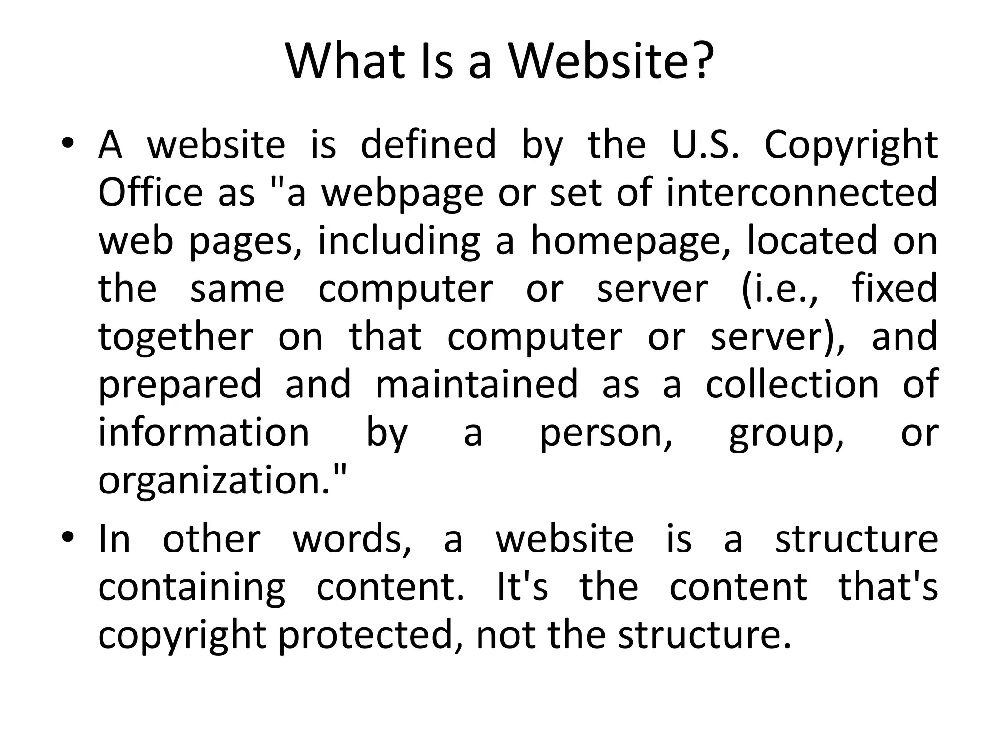 What Is a Website?
• A website is defined by the U.S. Copyright
Office as "a webpage or set of interconnected
web pages, including a homepage, located on
the same computer or server (i.e., fixed
together on that computer or server), and
prepared and maintained as a collection of
information by a person, group, or
organization."
• In other words, a website is a structure
containing content. It's the content that's
copyright protected, not the structure.
 