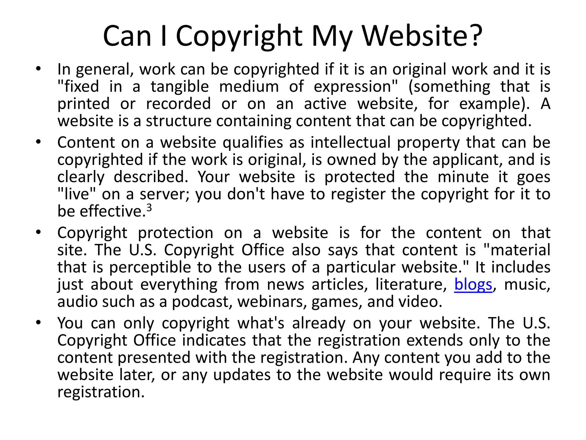 Can I Copyright My Website?
• In general, work can be copyrighted if it is an original work and it is
"fixed in a tangible medium of expression" (something that is
printed or recorded or on an active website, for example). A
website is a structure containing content that can be copyrighted.
• Content on a website qualifies as intellectual property that can be
copyrighted if the work is original, is owned by the applicant, and is
clearly described. Your website is protected the minute it goes
"live" on a server; you don't have to register the copyright for it to
be effective.3
• Copyright protection on a website is for the content on that
site. The U.S. Copyright Office also says that content is "material
that is perceptible to the users of a particular website." It includes
just about everything from news articles, literature, blogs, music,
audio such as a podcast, webinars, games, and video.
• You can only copyright what's already on your website. The U.S.
Copyright Office indicates that the registration extends only to the
content presented with the registration. Any content you add to the
website later, or any updates to the website would require its own
registration.
 