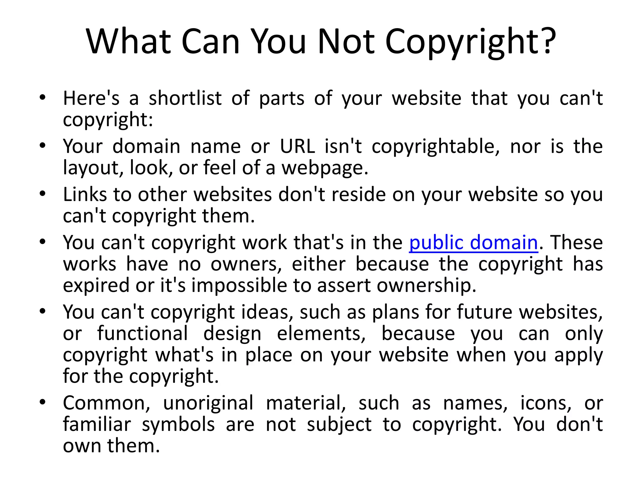 What Can You Not Copyright?
• Here's a shortlist of parts of your website that you can't
copyright:
• Your domain name or URL isn't copyrightable, nor is the
layout, look, or feel of a webpage.
• Links to other websites don't reside on your website so you
can't copyright them.
• You can't copyright work that's in the public domain. These
works have no owners, either because the copyright has
expired or it's impossible to assert ownership.
• You can't copyright ideas, such as plans for future websites,
or functional design elements, because you can only
copyright what's in place on your website when you apply
for the copyright.
• Common, unoriginal material, such as names, icons, or
familiar symbols are not subject to copyright. You don't
own them.
 