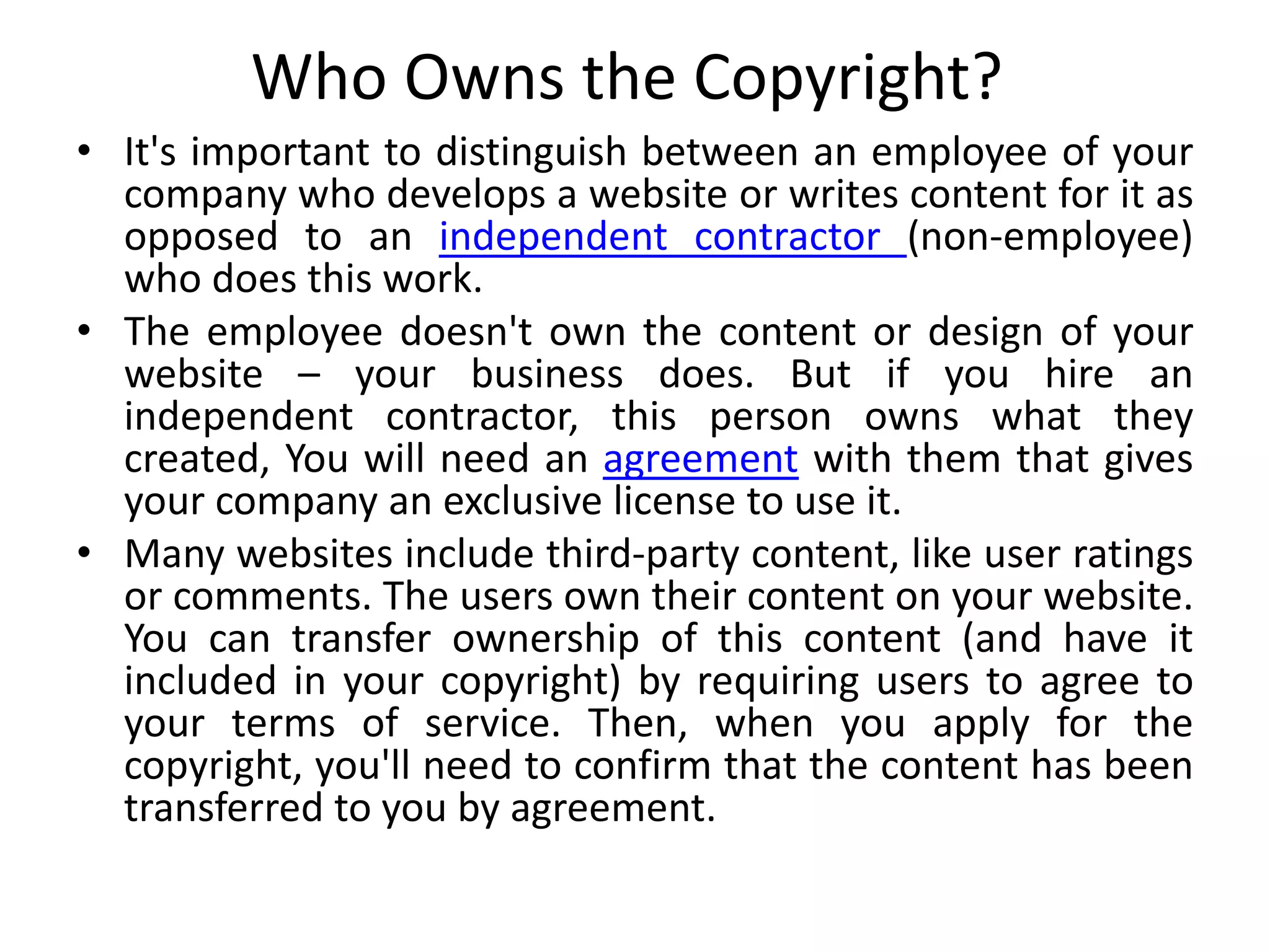 Who Owns the Copyright?
• It's important to distinguish between an employee of your
company who develops a website or writes content for it as
opposed to an independent contractor (non-employee)
who does this work.
• The employee doesn't own the content or design of your
website – your business does. But if you hire an
independent contractor, this person owns what they
created, You will need an agreement with them that gives
your company an exclusive license to use it.
• Many websites include third-party content, like user ratings
or comments. The users own their content on your website.
You can transfer ownership of this content (and have it
included in your copyright) by requiring users to agree to
your terms of service. Then, when you apply for the
copyright, you'll need to confirm that the content has been
transferred to you by agreement.
 