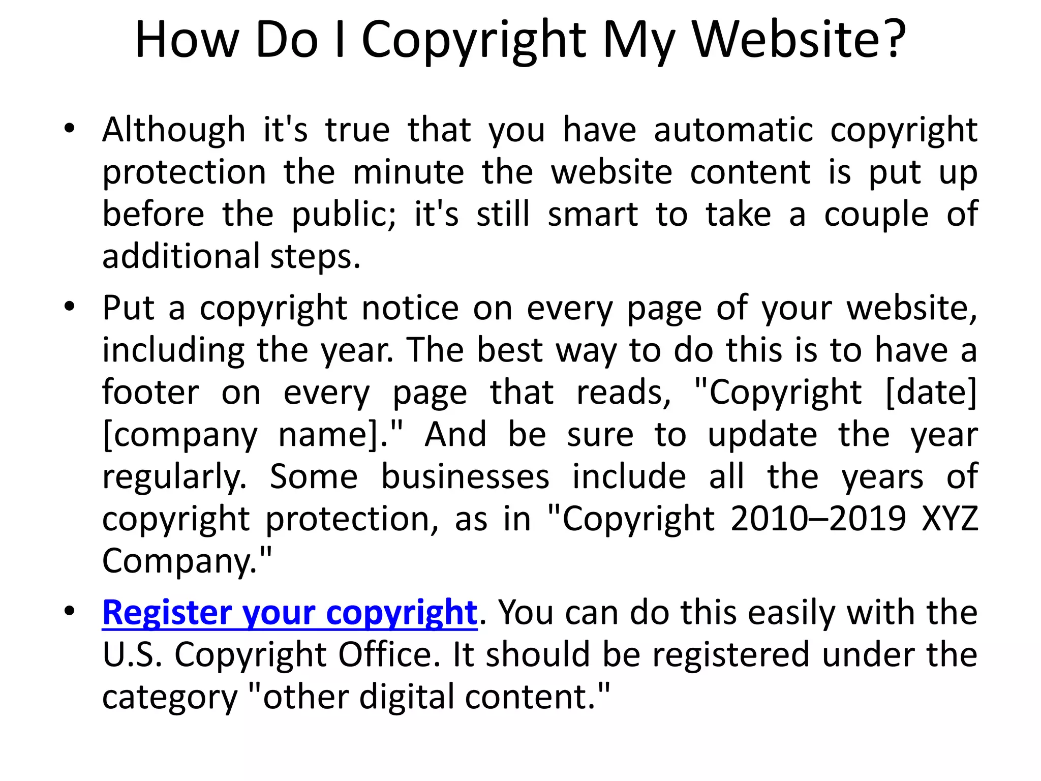 How Do I Copyright My Website?
• Although it's true that you have automatic copyright
protection the minute the website content is put up
before the public; it's still smart to take a couple of
additional steps.
• Put a copyright notice on every page of your website,
including the year. The best way to do this is to have a
footer on every page that reads, "Copyright [date]
[company name]." And be sure to update the year
regularly. Some businesses include all the years of
copyright protection, as in "Copyright 2010–2019 XYZ
Company."
• Register your copyright. You can do this easily with the
U.S. Copyright Office. It should be registered under the
category "other digital content."
 