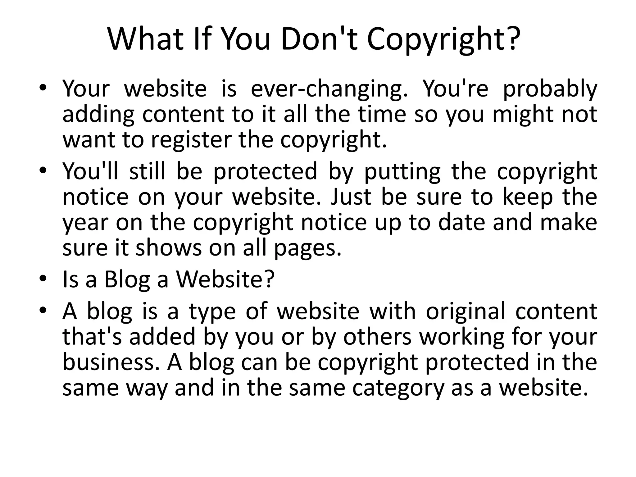 What If You Don't Copyright?
• Your website is ever-changing. You're probably
adding content to it all the time so you might not
want to register the copyright.
• You'll still be protected by putting the copyright
notice on your website. Just be sure to keep the
year on the copyright notice up to date and make
sure it shows on all pages.
• Is a Blog a Website?
• A blog is a type of website with original content
that's added by you or by others working for your
business. A blog can be copyright protected in the
same way and in the same category as a website.
 