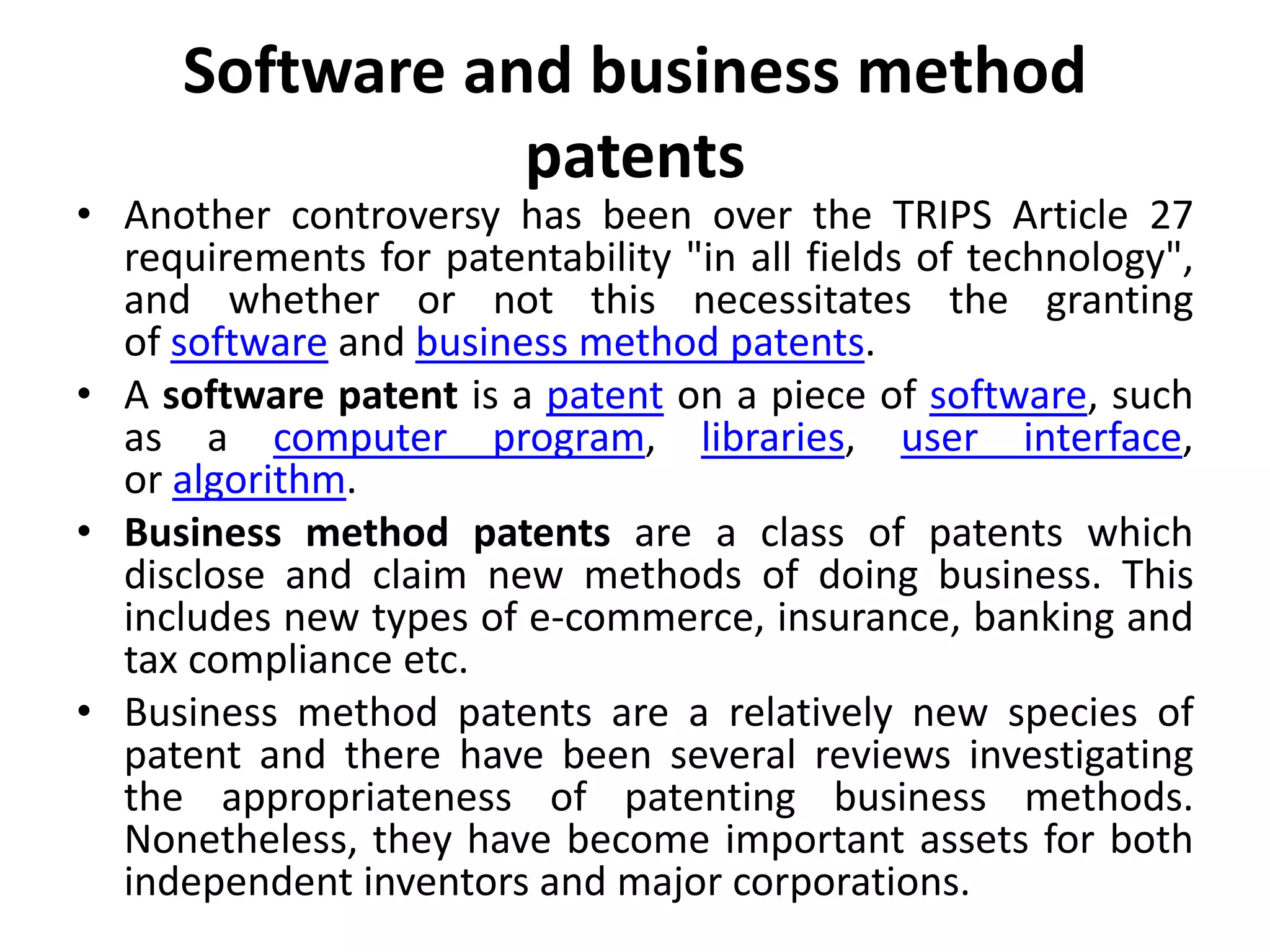 Software and business method
patents
• Another controversy has been over the TRIPS Article 27
requirements for patentability "in all fields of technology",
and whether or not this necessitates the granting
of software and business method patents.
• A software patent is a patent on a piece of software, such
as a computer program, libraries, user interface,
or algorithm.
• Business method patents are a class of patents which
disclose and claim new methods of doing business. This
includes new types of e-commerce, insurance, banking and
tax compliance etc.
• Business method patents are a relatively new species of
patent and there have been several reviews investigating
the appropriateness of patenting business methods.
Nonetheless, they have become important assets for both
independent inventors and major corporations.
 