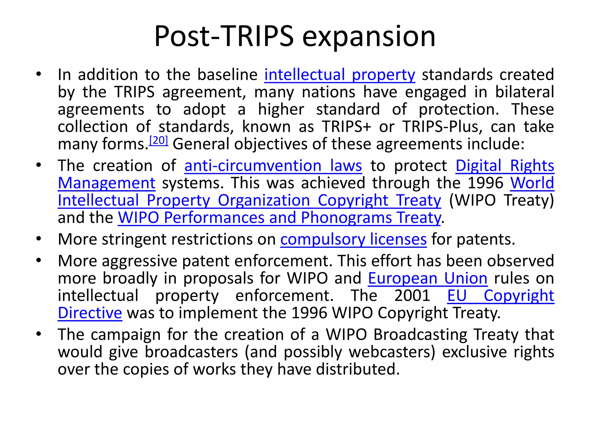 Post-TRIPS expansion
• In addition to the baseline intellectual property standards created
by the TRIPS agreement, many nations have engaged in bilateral
agreements to adopt a higher standard of protection. These
collection of standards, known as TRIPS+ or TRIPS-Plus, can take
many forms.[20] General objectives of these agreements include:
• The creation of anti-circumvention laws to protect Digital Rights
Management systems. This was achieved through the 1996 World
Intellectual Property Organization Copyright Treaty (WIPO Treaty)
and the WIPO Performances and Phonograms Treaty.
• More stringent restrictions on compulsory licenses for patents.
• More aggressive patent enforcement. This effort has been observed
more broadly in proposals for WIPO and European Union rules on
intellectual property enforcement. The 2001 EU Copyright
Directive was to implement the 1996 WIPO Copyright Treaty.
• The campaign for the creation of a WIPO Broadcasting Treaty that
would give broadcasters (and possibly webcasters) exclusive rights
over the copies of works they have distributed.
 