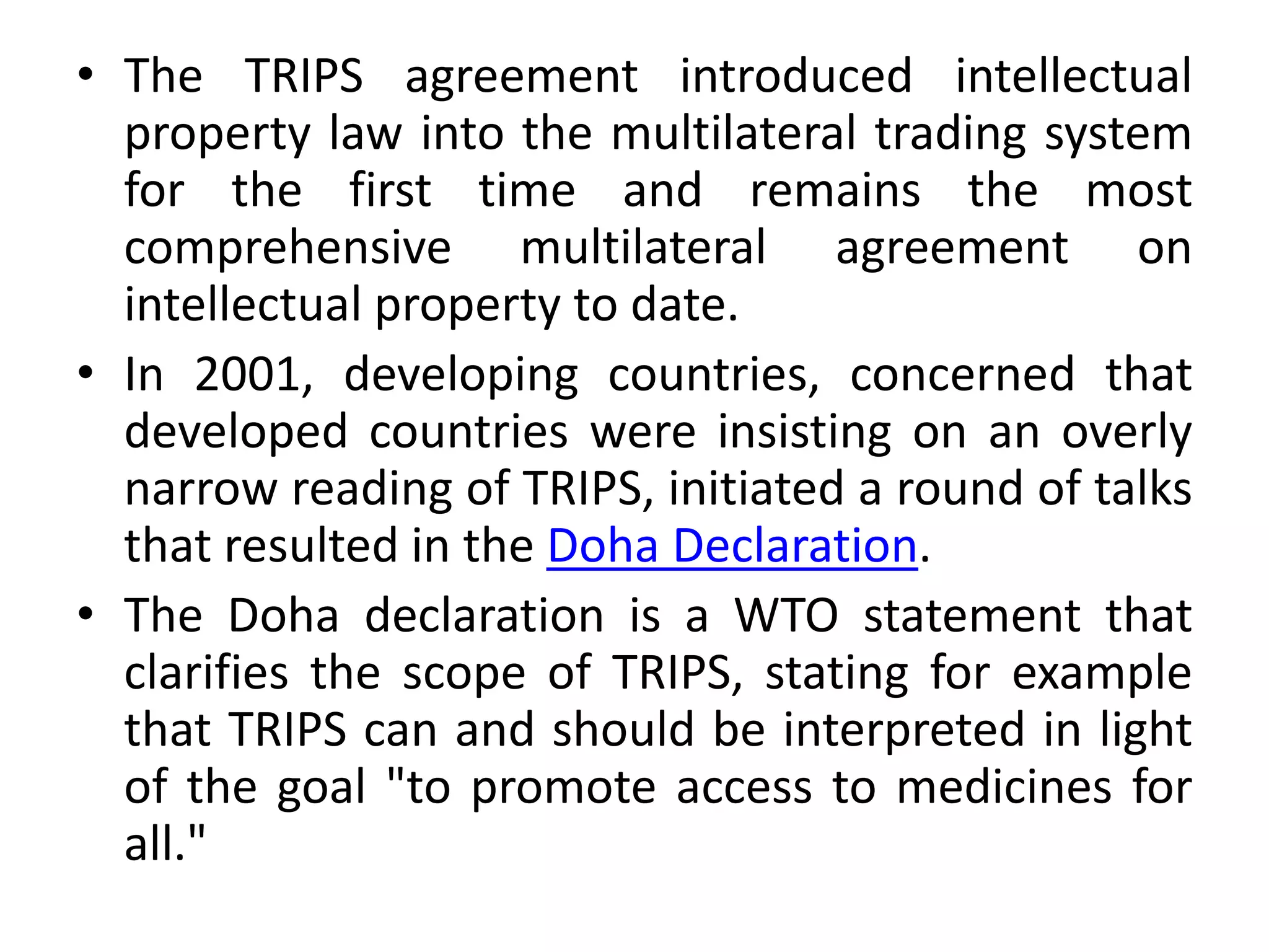 • The TRIPS agreement introduced intellectual
property law into the multilateral trading system
for the first time and remains the most
comprehensive multilateral agreement on
intellectual property to date.
• In 2001, developing countries, concerned that
developed countries were insisting on an overly
narrow reading of TRIPS, initiated a round of talks
that resulted in the Doha Declaration.
• The Doha declaration is a WTO statement that
clarifies the scope of TRIPS, stating for example
that TRIPS can and should be interpreted in light
of the goal "to promote access to medicines for
all."
 