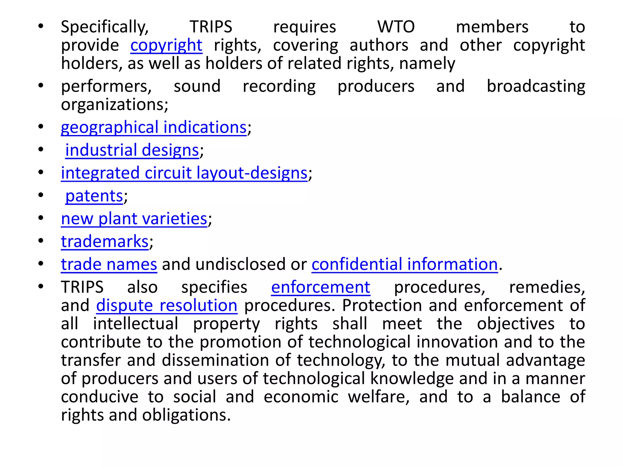 • Specifically, TRIPS requires WTO members to
provide copyright rights, covering authors and other copyright
holders, as well as holders of related rights, namely
• performers, sound recording producers and broadcasting
organizations;
• geographical indications;
• industrial designs;
• integrated circuit layout-designs;
• patents;
• new plant varieties;
• trademarks;
• trade names and undisclosed or confidential information.
• TRIPS also specifies enforcement procedures, remedies,
and dispute resolution procedures. Protection and enforcement of
all intellectual property rights shall meet the objectives to
contribute to the promotion of technological innovation and to the
transfer and dissemination of technology, to the mutual advantage
of producers and users of technological knowledge and in a manner
conducive to social and economic welfare, and to a balance of
rights and obligations.
 