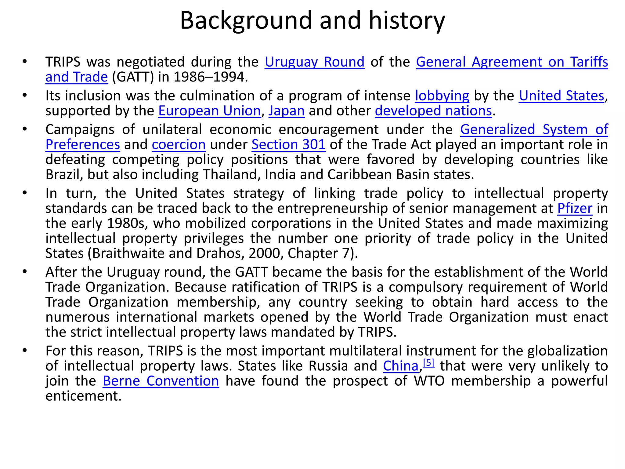 Background and history
• TRIPS was negotiated during the Uruguay Round of the General Agreement on Tariffs
and Trade (GATT) in 1986–1994.
• Its inclusion was the culmination of a program of intense lobbying by the United States,
supported by the European Union, Japan and other developed nations.
• Campaigns of unilateral economic encouragement under the Generalized System of
Preferences and coercion under Section 301 of the Trade Act played an important role in
defeating competing policy positions that were favored by developing countries like
Brazil, but also including Thailand, India and Caribbean Basin states.
• In turn, the United States strategy of linking trade policy to intellectual property
standards can be traced back to the entrepreneurship of senior management at Pfizer in
the early 1980s, who mobilized corporations in the United States and made maximizing
intellectual property privileges the number one priority of trade policy in the United
States (Braithwaite and Drahos, 2000, Chapter 7).
• After the Uruguay round, the GATT became the basis for the establishment of the World
Trade Organization. Because ratification of TRIPS is a compulsory requirement of World
Trade Organization membership, any country seeking to obtain hard access to the
numerous international markets opened by the World Trade Organization must enact
the strict intellectual property laws mandated by TRIPS.
• For this reason, TRIPS is the most important multilateral instrument for the globalization
of intellectual property laws. States like Russia and China,[5] that were very unlikely to
join the Berne Convention have found the prospect of WTO membership a powerful
enticement.
 