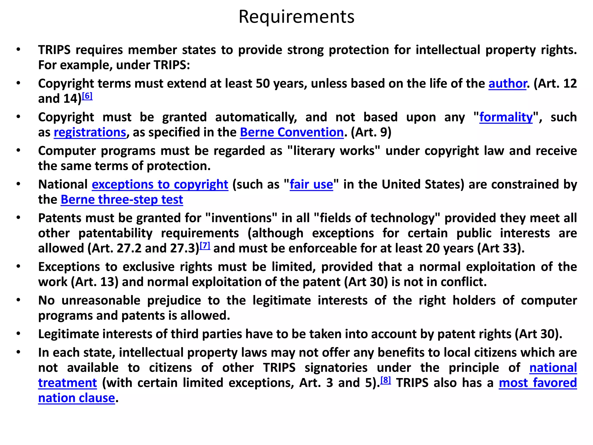 Requirements
• TRIPS requires member states to provide strong protection for intellectual property rights.
For example, under TRIPS:
• Copyright terms must extend at least 50 years, unless based on the life of the author. (Art. 12
and 14)[6]
• Copyright must be granted automatically, and not based upon any "formality", such
as registrations, as specified in the Berne Convention. (Art. 9)
• Computer programs must be regarded as "literary works" under copyright law and receive
the same terms of protection.
• National exceptions to copyright (such as "fair use" in the United States) are constrained by
the Berne three-step test
• Patents must be granted for "inventions" in all "fields of technology" provided they meet all
other patentability requirements (although exceptions for certain public interests are
allowed (Art. 27.2 and 27.3)[7] and must be enforceable for at least 20 years (Art 33).
• Exceptions to exclusive rights must be limited, provided that a normal exploitation of the
work (Art. 13) and normal exploitation of the patent (Art 30) is not in conflict.
• No unreasonable prejudice to the legitimate interests of the right holders of computer
programs and patents is allowed.
• Legitimate interests of third parties have to be taken into account by patent rights (Art 30).
• In each state, intellectual property laws may not offer any benefits to local citizens which are
not available to citizens of other TRIPS signatories under the principle of national
treatment (with certain limited exceptions, Art. 3 and 5).[8] TRIPS also has a most favored
nation clause.
 