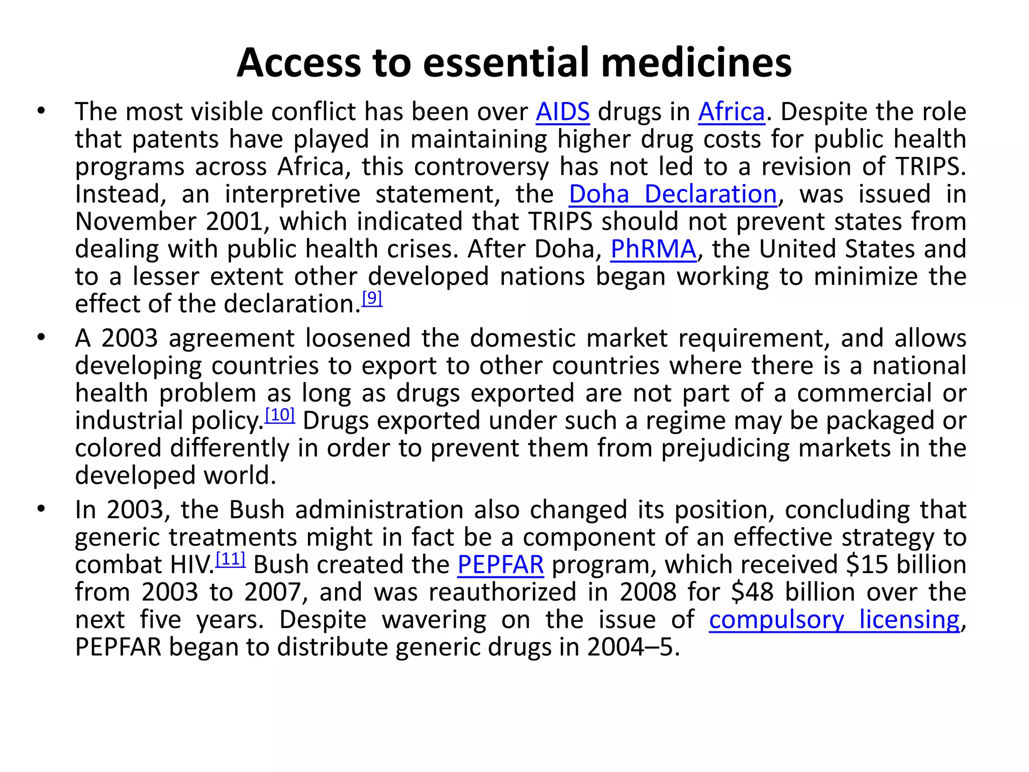 Access to essential medicines
• The most visible conflict has been over AIDS drugs in Africa. Despite the role
that patents have played in maintaining higher drug costs for public health
programs across Africa, this controversy has not led to a revision of TRIPS.
Instead, an interpretive statement, the Doha Declaration, was issued in
November 2001, which indicated that TRIPS should not prevent states from
dealing with public health crises. After Doha, PhRMA, the United States and
to a lesser extent other developed nations began working to minimize the
effect of the declaration.[9]
• A 2003 agreement loosened the domestic market requirement, and allows
developing countries to export to other countries where there is a national
health problem as long as drugs exported are not part of a commercial or
industrial policy.[10] Drugs exported under such a regime may be packaged or
colored differently in order to prevent them from prejudicing markets in the
developed world.
• In 2003, the Bush administration also changed its position, concluding that
generic treatments might in fact be a component of an effective strategy to
combat HIV.[11] Bush created the PEPFAR program, which received $15 billion
from 2003 to 2007, and was reauthorized in 2008 for $48 billion over the
next five years. Despite wavering on the issue of compulsory licensing,
PEPFAR began to distribute generic drugs in 2004–5.
 