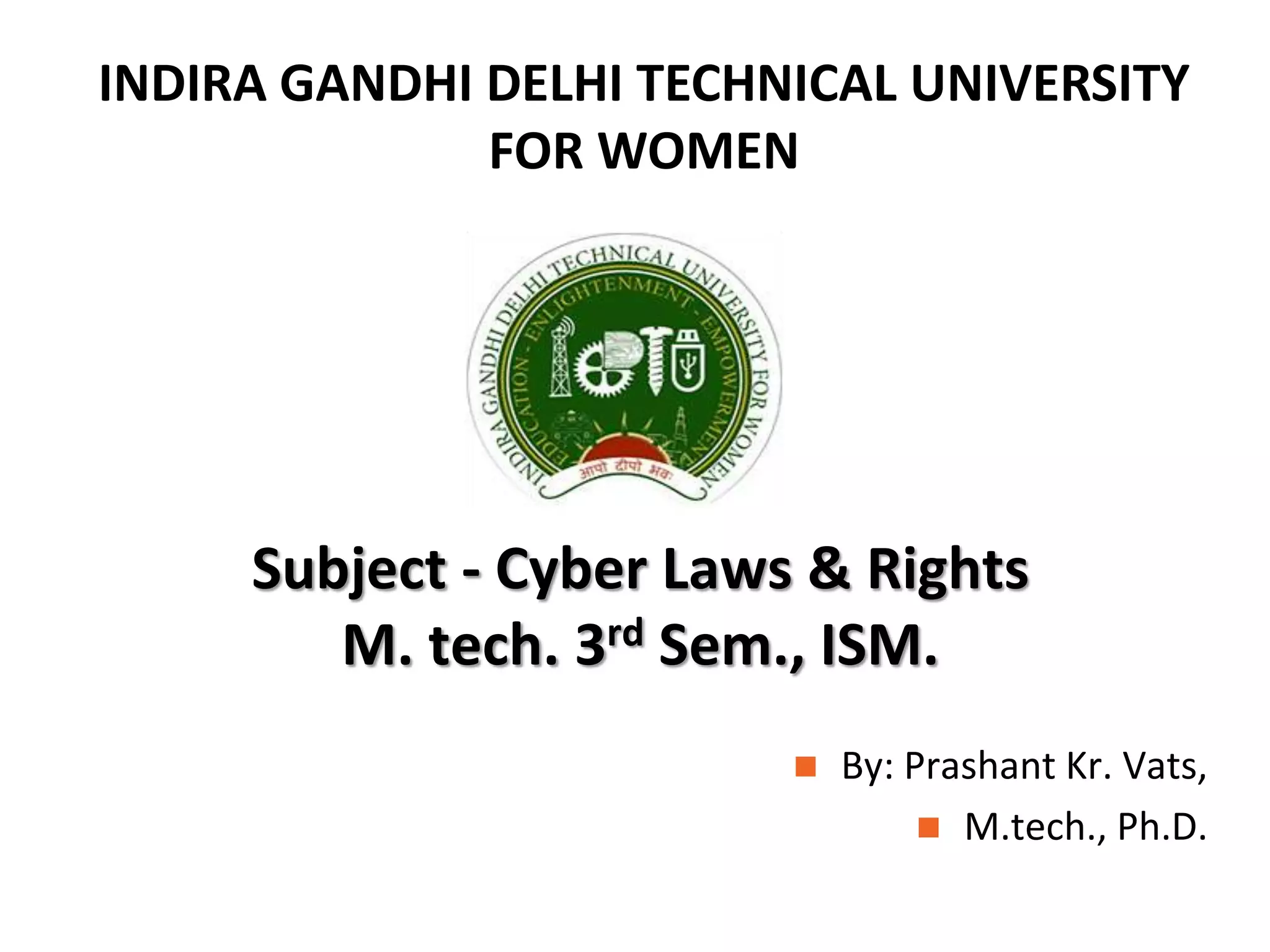 INDIRA GANDHI DELHI TECHNICAL UNIVERSITY
FOR WOMEN
Subject - Cyber Laws & Rights
M. tech. 3rd Sem., ISM.
By: Prashant Kr. Vats,
M.tech., Ph.D.