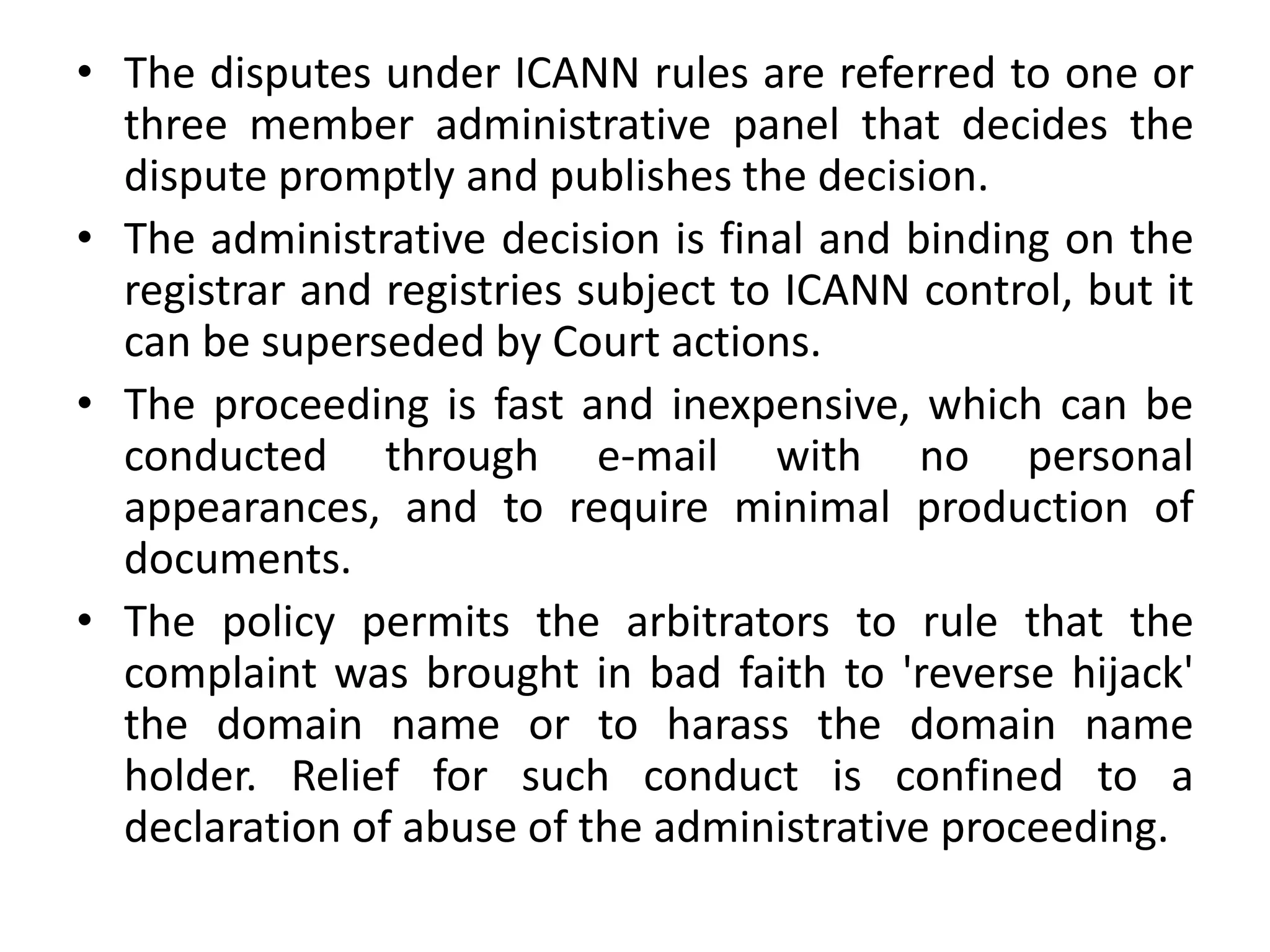 • The disputes under ICANN rules are referred to one or
three member administrative panel that decides the
dispute promptly and publishes the decision.
• The administrative decision is final and binding on the
registrar and registries subject to ICANN control, but it
can be superseded by Court actions.
• The proceeding is fast and inexpensive, which can be
conducted through e-mail with no personal
appearances, and to require minimal production of
documents.
• The policy permits the arbitrators to rule that the
complaint was brought in bad faith to 'reverse hijack'
the domain name or to harass the domain name
holder. Relief for such conduct is confined to a
declaration of abuse of the administrative proceeding.